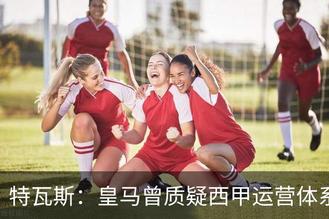 特瓦斯：皇马曾质疑西甲运营体系，但质疑往往源于球队竞技处境